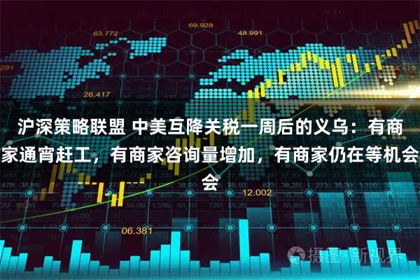 沪深策略联盟 中美互降关税一周后的义乌：有商家通宵赶工，有商家咨询量增加，有商家仍在等机会