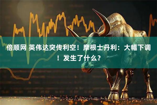 倍顺网 英伟达突传利空！摩根士丹利：大幅下调！发生了什么？