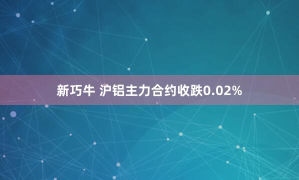 新巧牛 沪铝主力合约收跌0.02%