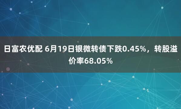 日富农优配 6月19日银微转债下跌0.45%,转股溢价率68.05%
