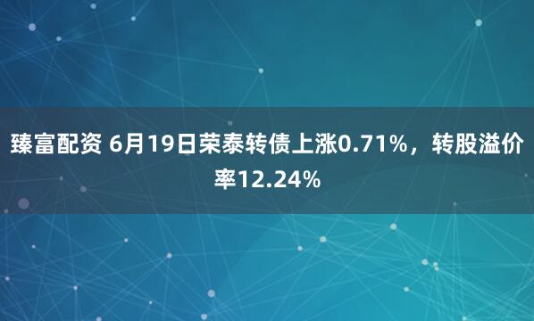 臻富配资 6月19日荣泰转债上涨0.71%，转股溢价率12.24%