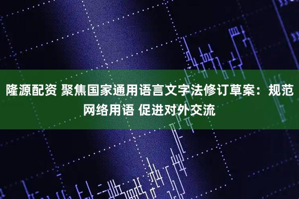 隆源配资 聚焦国家通用语言文字法修订草案：规范网络用语 促进对外交流