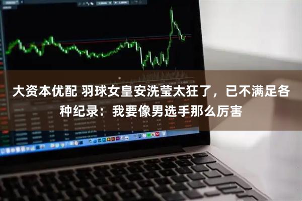 大资本优配 羽球女皇安洗莹太狂了,已不满足各种纪录:我要像男选手那么厉害