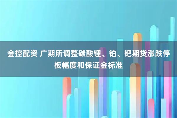 金控配资 广期所调整碳酸锂、铂、钯期货涨跌停板幅度和保证金标准