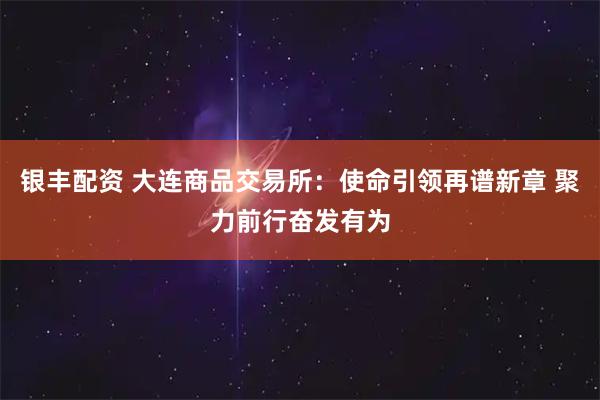 银丰配资 大连商品交易所：使命引领再谱新章 聚力前行奋发有为