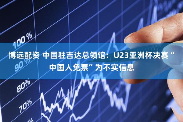 博远配资 中国驻吉达总领馆：U23亚洲杯决赛“中国人免票”为不实信息