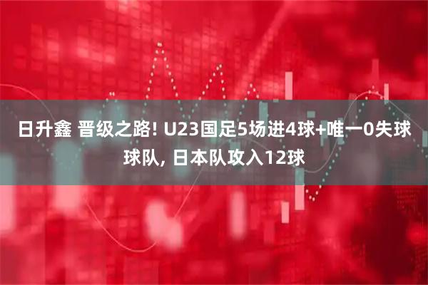 日升鑫 晋级之路! U23国足5场进4球+唯一0失球球队, 日本队攻入12球