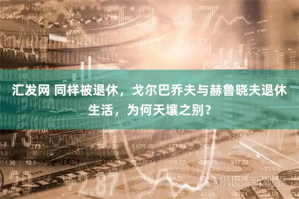 汇发网 同样被退休，戈尔巴乔夫与赫鲁晓夫退休生活，为何天壤之别？