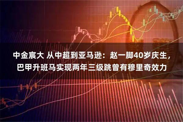 中金宸大 从中超到亚马逊：赵一脚40岁庆生，巴甲升班马实现两年三级跳曾有穆里奇效力
