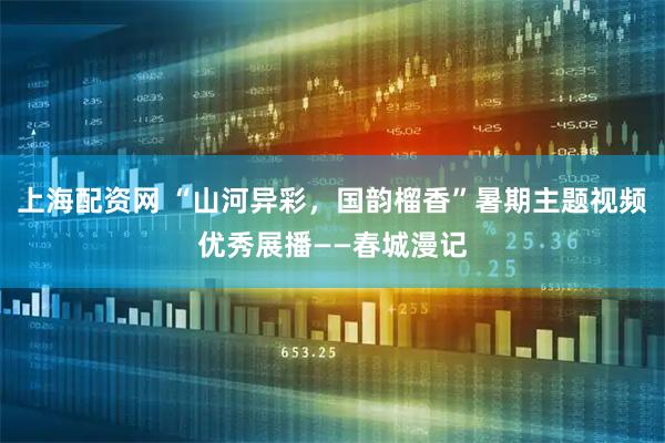 上海配资网 “山河异彩，国韵榴香”暑期主题视频优秀展播——春城漫记
