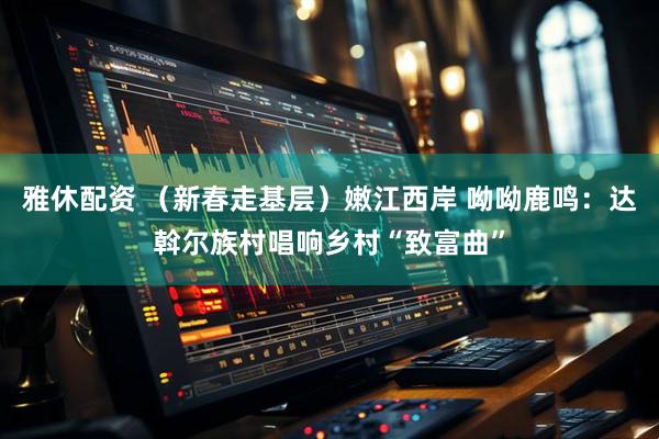 雅休配资 （新春走基层）嫩江西岸 呦呦鹿鸣：达斡尔族村唱响乡村“致富曲”