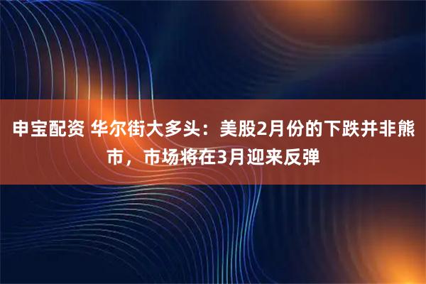 申宝配资 华尔街大多头：美股2月份的下跌并非熊市，市场将在3月迎来反弹
