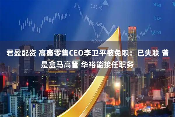 君盈配资 高鑫零售CEO李卫平被免职：已失联 曾是盒马高管 华裕能接任职务