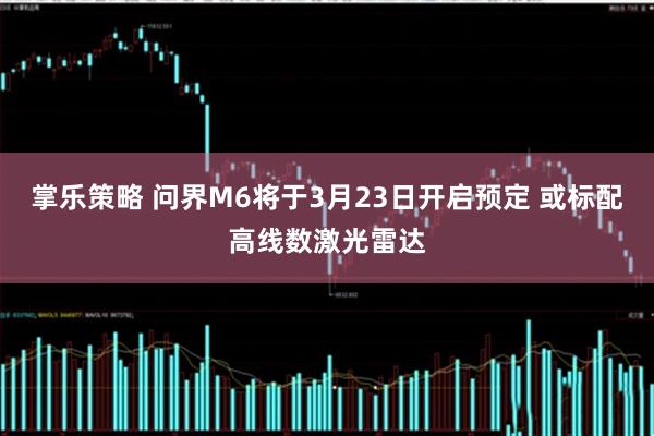 掌乐策略 问界M6将于3月23日开启预定 或标配高线数激光雷达