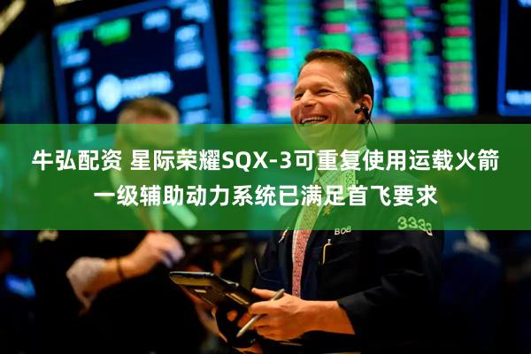 牛弘配资 星际荣耀SQX-3可重复使用运载火箭一级辅助动力系统已满足首飞要求