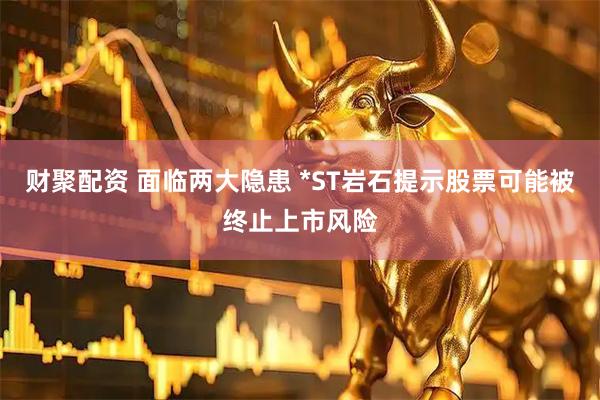 财聚配资 面临两大隐患 *ST岩石提示股票可能被终止上市风险
