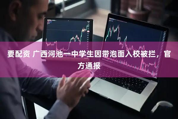 要配资 广西河池一中学生因带泡面入校被拦，官方通报