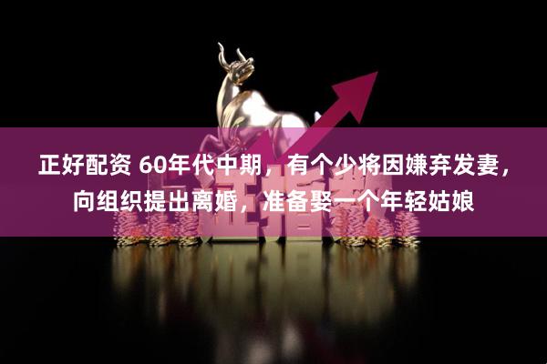 正好配资 60年代中期，有个少将因嫌弃发妻，向组织提出离婚，准备娶一个年轻姑娘